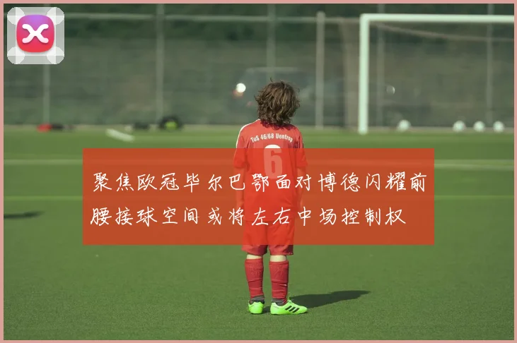 聚焦欧冠毕尔巴鄂面对博德闪耀前腰接球空间或将左右中场控制权