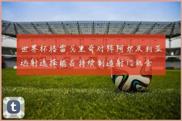 世界杯格雷戈里奇对阵阿尔及利亚远射选择能否持续制造射门机会