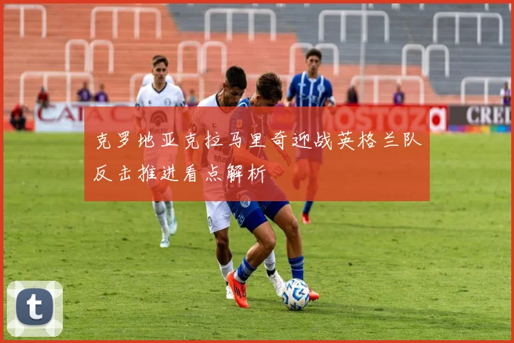 克罗地亚克拉马里奇迎战英格兰队反击推进看点解析