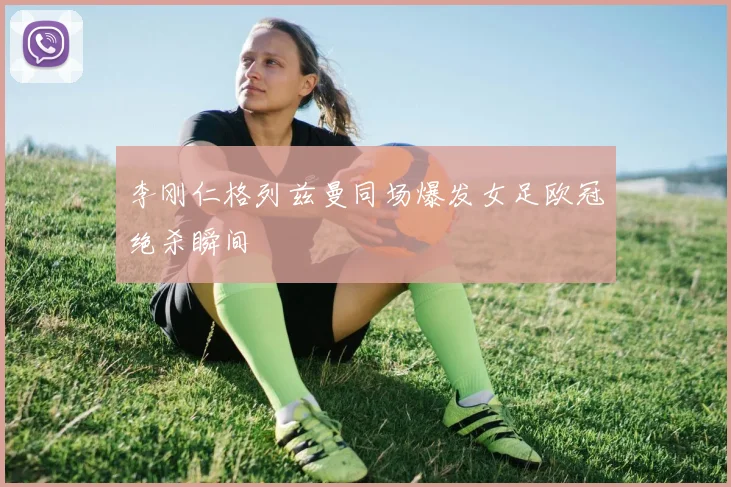 李刚仁格列兹曼同场爆发女足欧冠绝杀瞬间