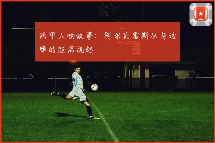 西甲人物故事：阿尔瓦雷斯从与边锋的距离说起