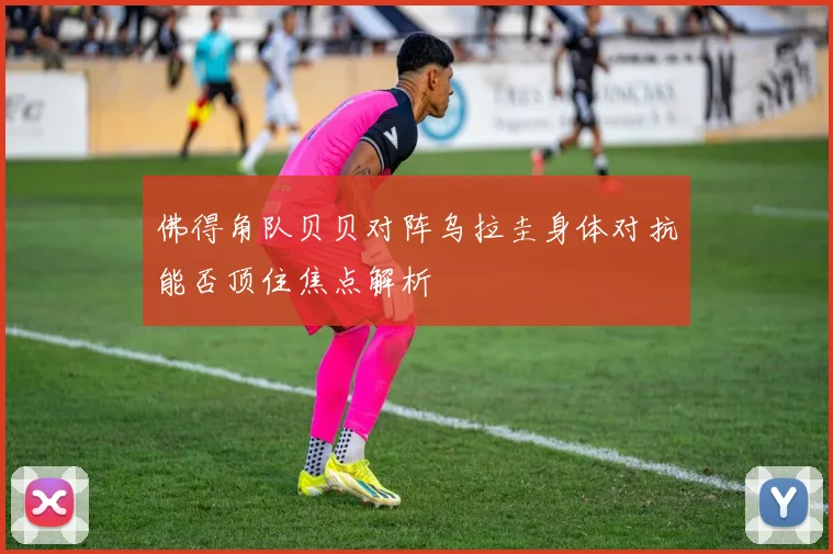 佛得角队贝贝对阵乌拉圭身体对抗能否顶住焦点解析