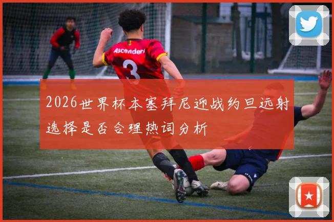 2026世界杯本塞拜尼迎战约旦远射选择是否合理热词分析