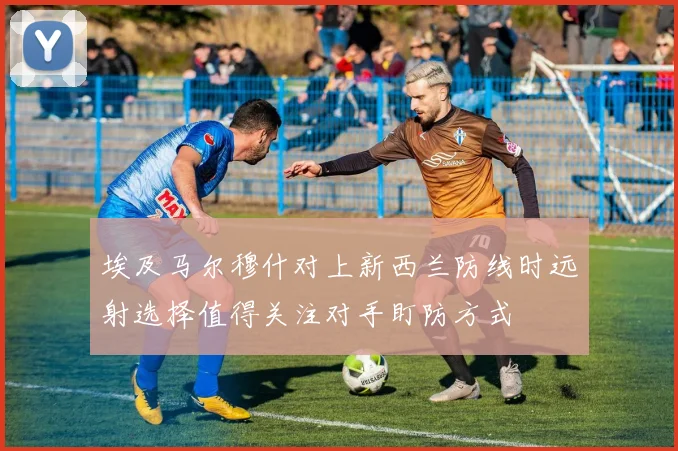 埃及马尔穆什对上新西兰防线时远射选择值得关注对手盯防方式