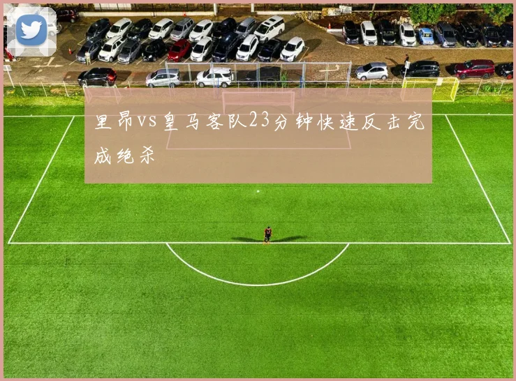 里昂vs皇马客队23分钟快速反击完成绝杀