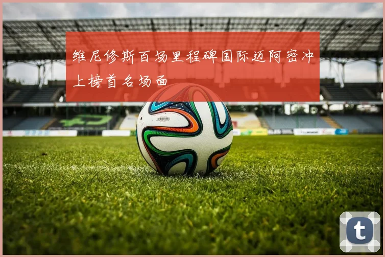 维尼修斯百场里程碑国际迈阿密冲上榜首名场面