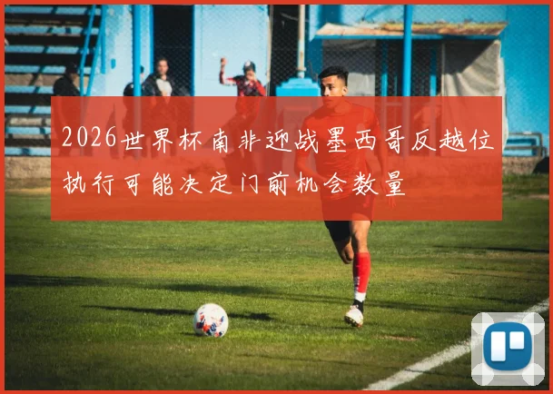 2026世界杯南非迎战墨西哥反越位执行可能决定门前机会数量
