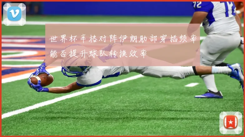世界杯辛格对阵伊朗肋部穿插频率能否提升球队转换效率