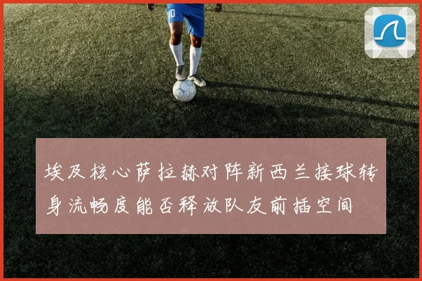 埃及核心萨拉赫对阵新西兰接球转身流畅度能否释放队友前插空间