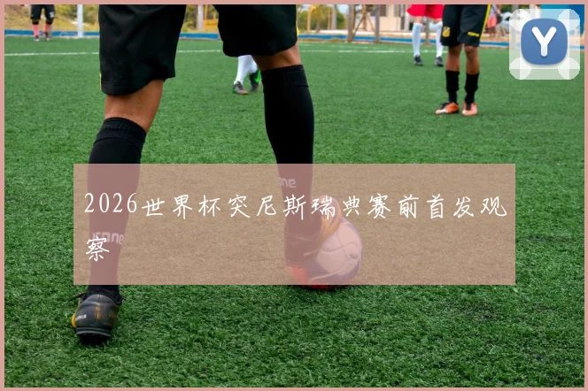 2026世界杯突尼斯瑞典赛前首发观察