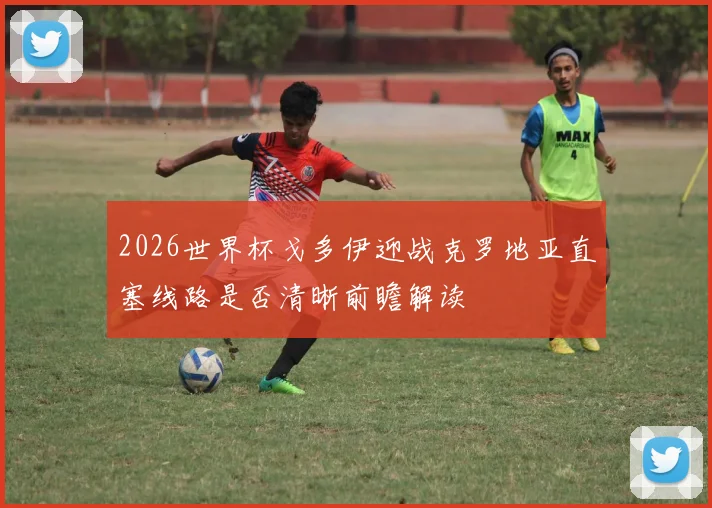 2026世界杯戈多伊迎战克罗地亚直塞线路是否清晰前瞻解读