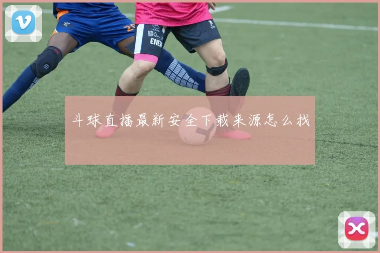 斗球直播最新安全下载来源怎么找